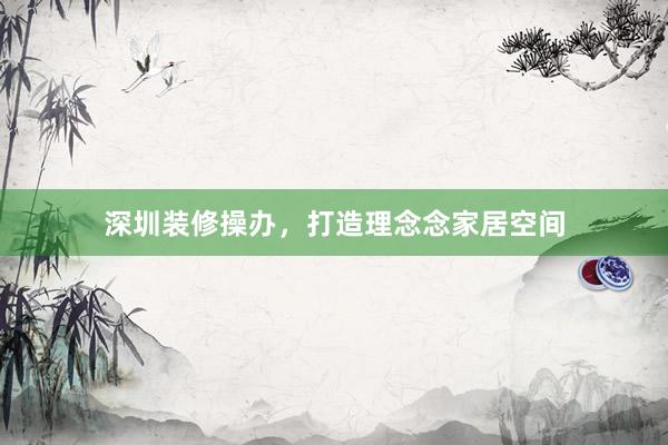 深圳装修操办,打造理念念家居空间